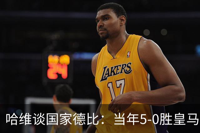 哈维谈国家德比：当年5-0胜皇马比6-2更完美