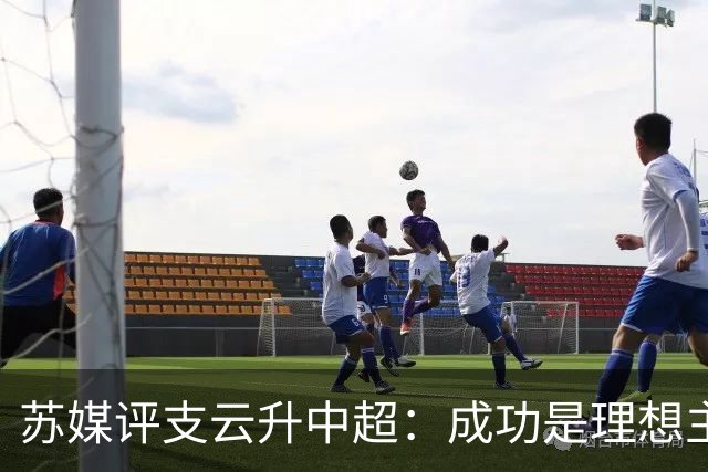 苏媒评支云升中超：成功是理想主义的副产品和长期主义的复利